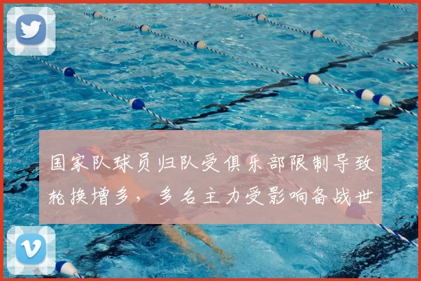 国家队球员归队受俱乐部限制导致轮换增多，多名主力受影响备战世预赛