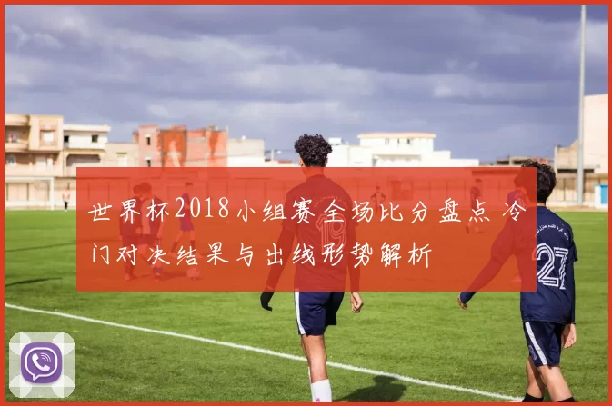 世界杯2018小组赛全场比分盘点 冷门对决结果与出线形势解析
