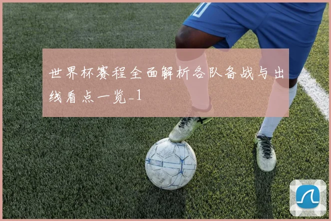 世界杯赛程全面解析各队备战与出线看点一览_1