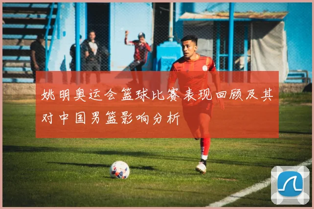 姚明奥运会篮球比赛表现回顾及其对中国男篮影响分析